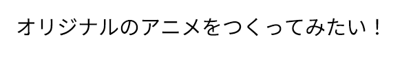 「オリジナルのアニメをつくってみたい！」