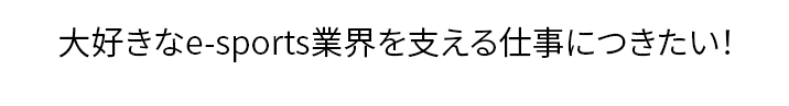 「今流行のe-sportsの裏方の仕事に興味がある！」