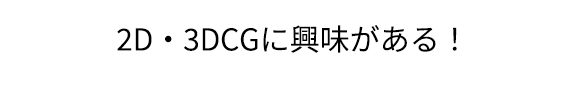 「2D・3DCGに興味がある！」