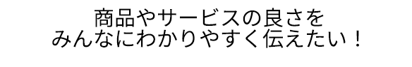 商品やサービスの良さをみんなにわかりやすく伝えたい！