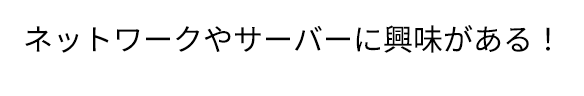 ネットワークやサーバーに興味がある！